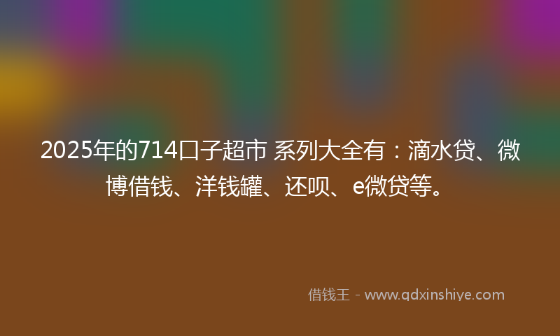 2025年的714口子超市 系列大全有：滴水贷、微博借钱、洋钱罐、还呗、e微贷等。