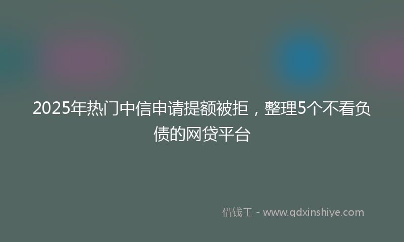 2025年热门中信申请提额被拒，整理5个不看负债的网贷平台