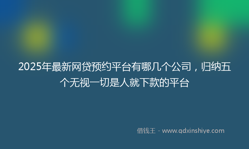 2025年最新网贷预约平台有哪几个公司，归纳五个无视一切是人就下款的平台
