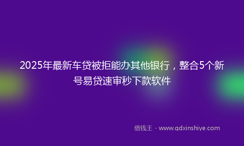 2025年最新车贷被拒能办其他银行，整合5个新号易贷速审秒下款软件