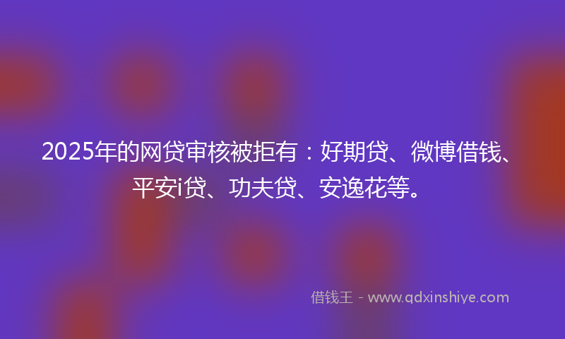 2025年的网贷审核被拒有：好期贷、微博借钱、平安i贷、功夫贷、安逸花等。