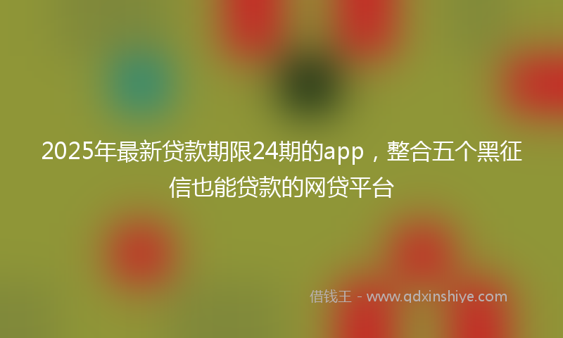 2025年最新贷款期限24期的app，整合五个黑征信也能贷款的网贷平台