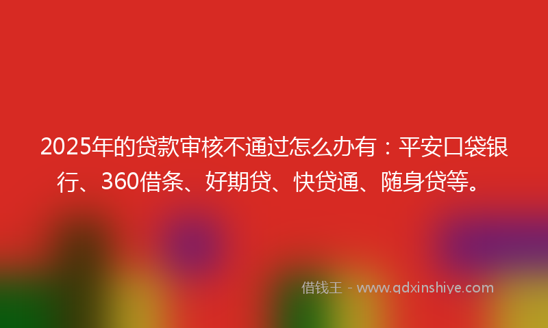 2025年的贷款审核不通过怎么办有：平安口袋银行、360借条、好期贷、快贷通、随身贷等。
