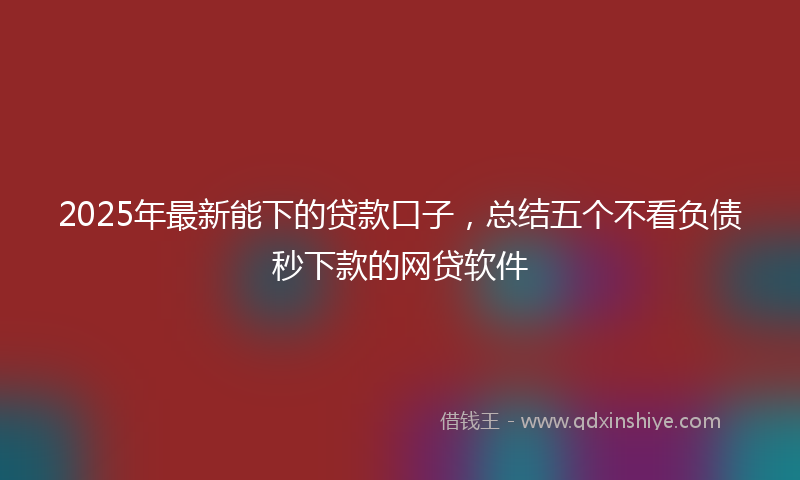 2025年最新能下的贷款口子，总结五个不看负债秒下款的网贷软件