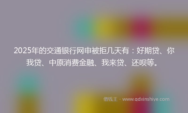 2025年的交通银行网申被拒几天有：好期贷、你我贷、中原消费金融、我来贷、还呗等。