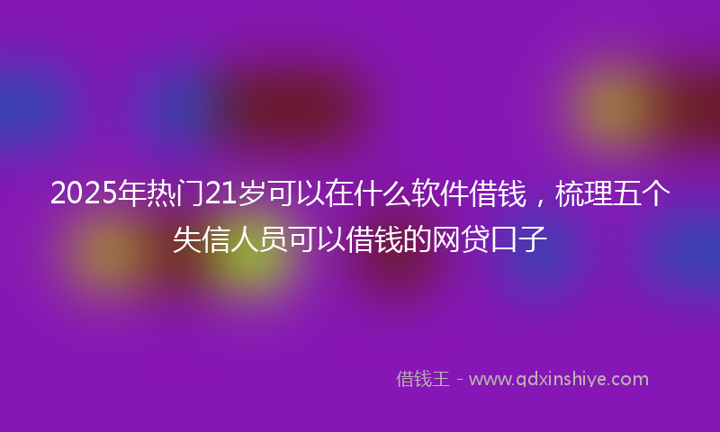 2025年热门21岁可以在什么软件借钱，梳理五个失信人员可以借钱的网贷口子