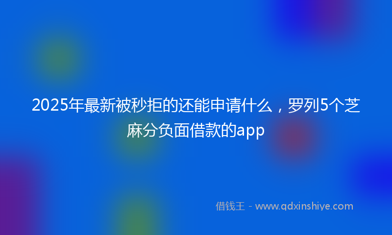 2025年最新被秒拒的还能申请什么，罗列5个芝麻分负面借款的app