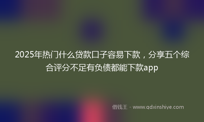2025年热门什么贷款口子容易下款，分享五个综合评分不足有负债都能下款app
