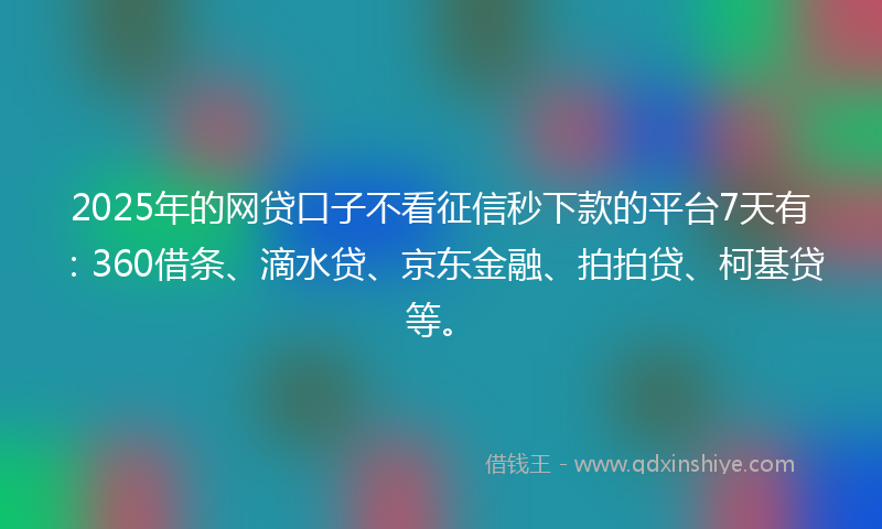 2025年的网贷口子不看征信秒下款的平台7天有：360借条、滴水贷、京东金融、拍拍贷、柯基贷等。