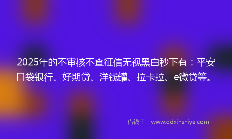 2025年的不审核不查征信无视黑白秒下有：平安口袋银行、好期贷、洋钱罐、拉卡拉、e微贷等。