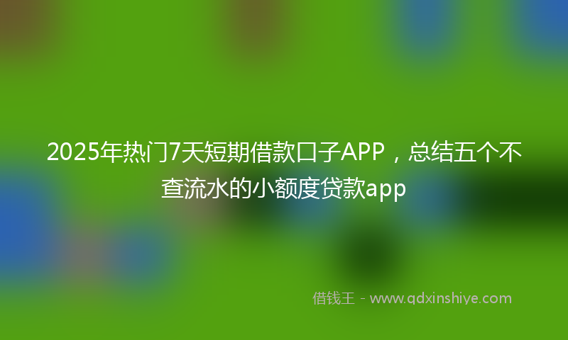 2025年热门7天短期借款口子APP，总结五个不查流水的小额度贷款app