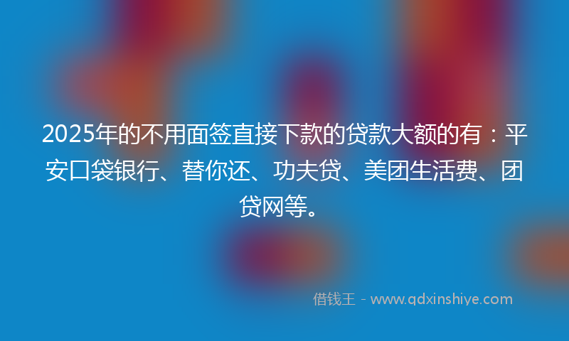 2025年的不用面签直接下款的贷款大额的有：平安口袋银行、替你还、功夫贷、美团生活费、团贷网等。