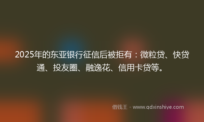2025年的东亚银行征信后被拒有：微粒贷、快贷通、投友圈、融逸花、信用卡贷等。