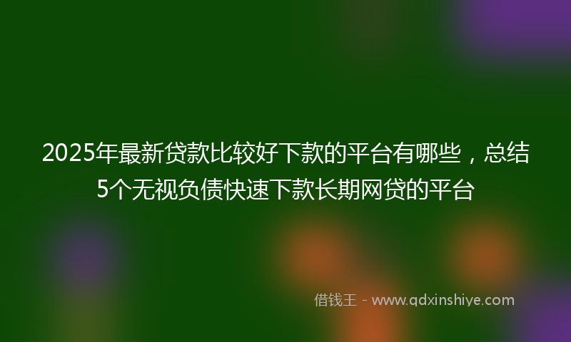 2025年最新贷款比较好下款的平台有哪些，总结5个无视负债快速下款长期网贷的平台