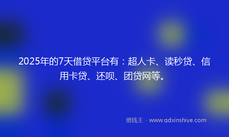 2025年的7天借贷平台有：超人卡、读秒贷、信用卡贷、还呗、团贷网等。