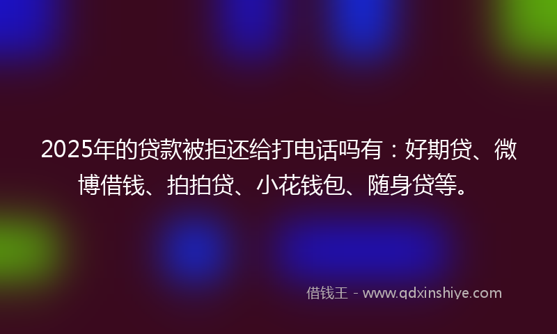 2025年的贷款被拒还给打电话吗有：好期贷、微博借钱、拍拍贷、小花钱包、随身贷等。