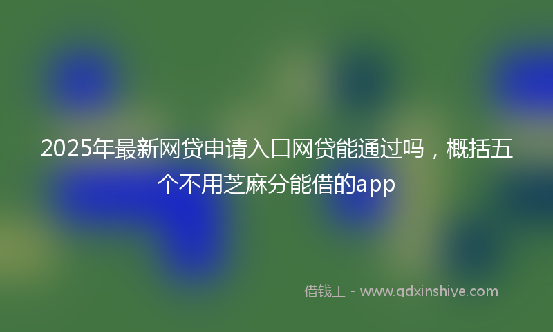 2025年最新网贷申请入口网贷能通过吗，概括五个不用芝麻分能借的app