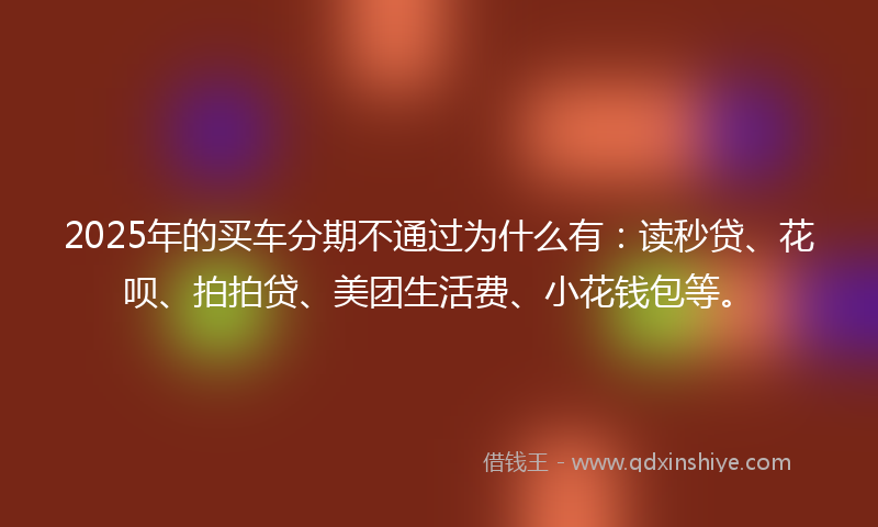 2025年的买车分期不通过为什么有：读秒贷、花呗、拍拍贷、美团生活费、小花钱包等。