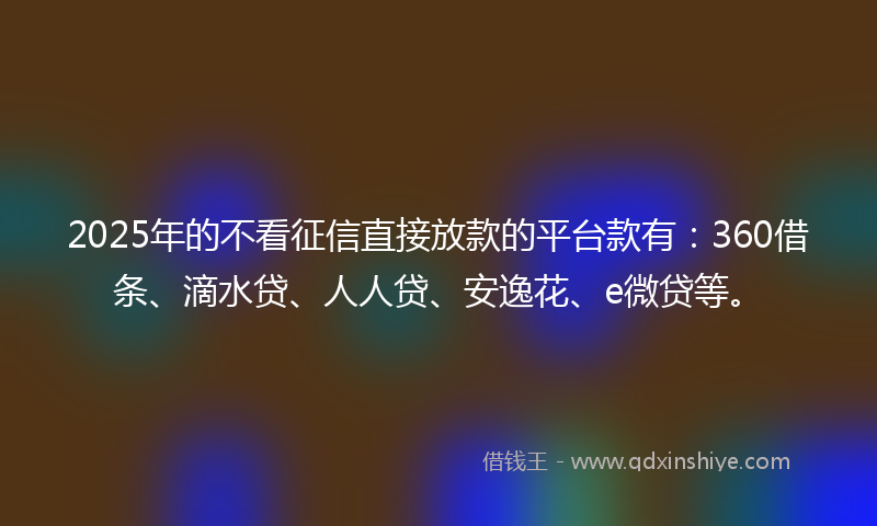 2025年的不看征信直接放款的平台款有：360借条、滴水贷、人人贷、安逸花、e微贷等。