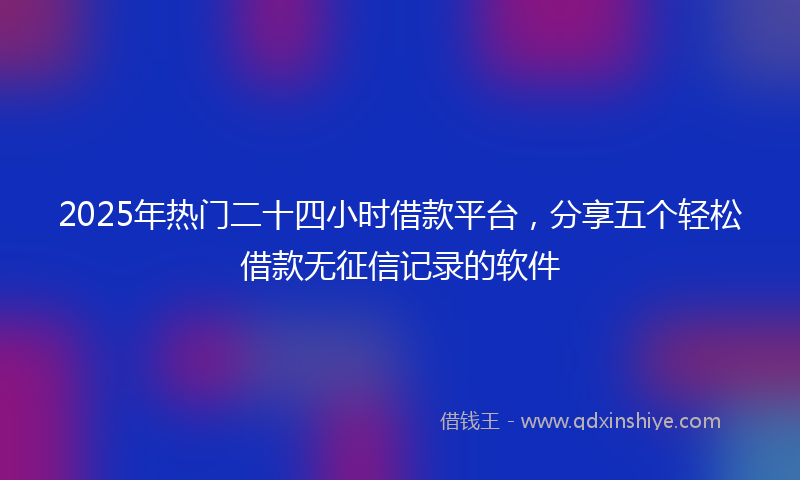 2025年热门二十四小时借款平台，分享五个轻松借款无征信记录的软件