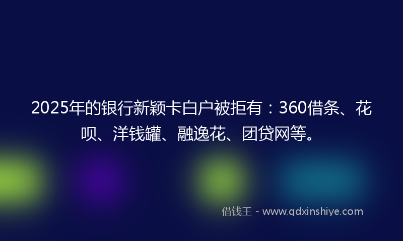 2025年的银行新颖卡白户被拒有：360借条、花呗、洋钱罐、融逸花、团贷网等。
