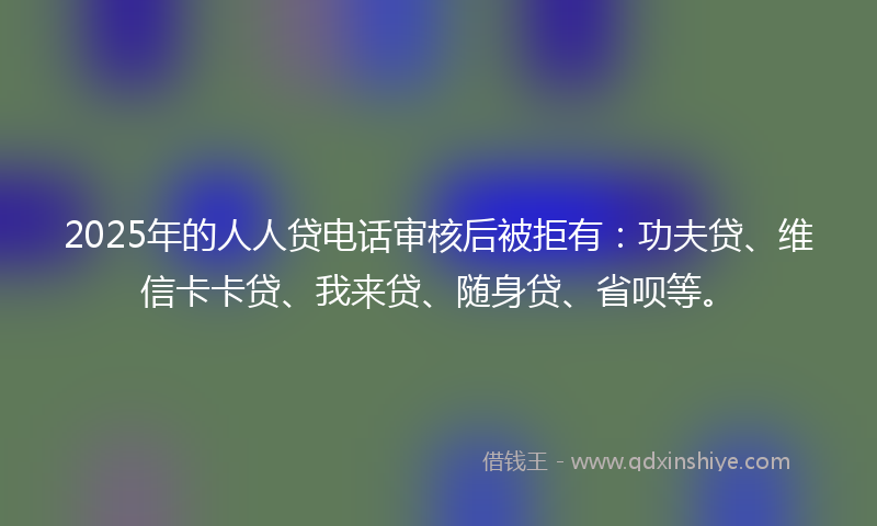 2025年的人人贷电话审核后被拒有：功夫贷、维信卡卡贷、我来贷、随身贷、省呗等。