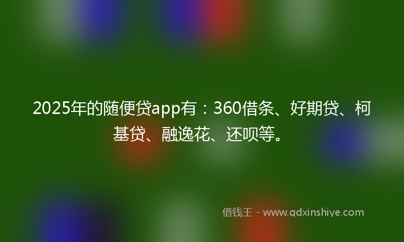 2025年的随便贷app有：360借条、好期贷、柯基贷、融逸花、还呗等。