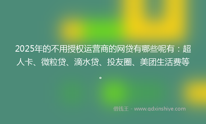 2025年的不用授权运营商的网贷有哪些呢有：超人卡、微粒贷、滴水贷、投友圈、美团生活费等。