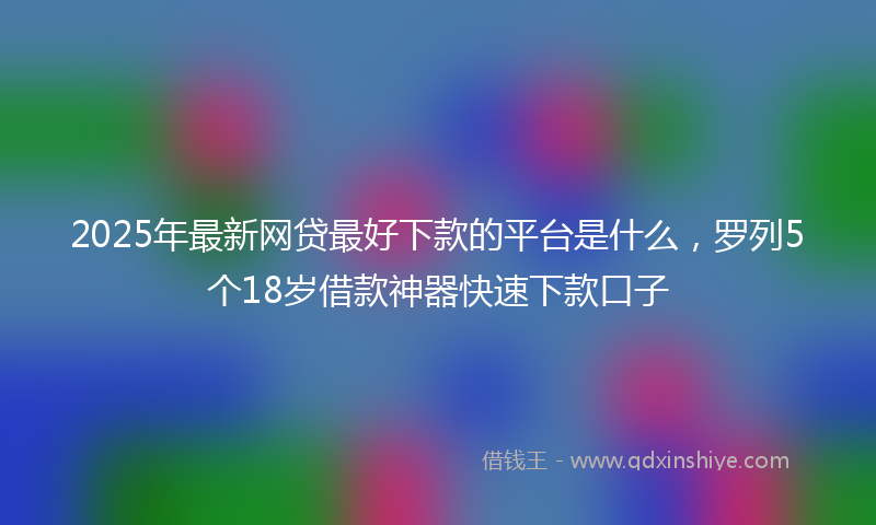 2025年最新网贷最好下款的平台是什么，罗列5个18岁借款神器快速下款口子