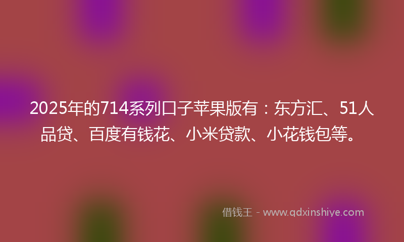 2025年的714系列口子苹果版有：东方汇、51人品贷、百度有钱花、小米贷款、小花钱包等。