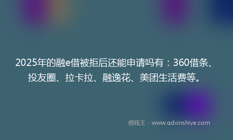 2025年的融e借被拒后还能申请吗有：360借条、投友圈、拉卡拉、融逸花、美团生活费等。
