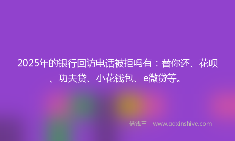 2025年的银行回访电话被拒吗有：替你还、花呗、功夫贷、小花钱包、e微贷等。