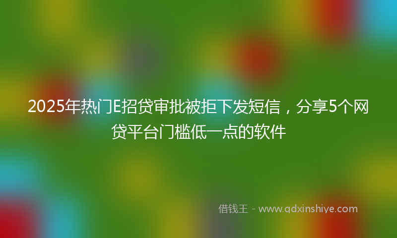 2025年热门E招贷审批被拒下发短信，分享5个网贷平台门槛低一点的软件