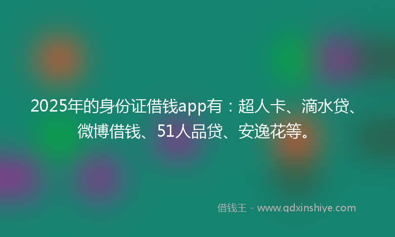 2025年的身份证借钱app有：超人卡、滴水贷、微博借钱、51人品贷、安逸花等。