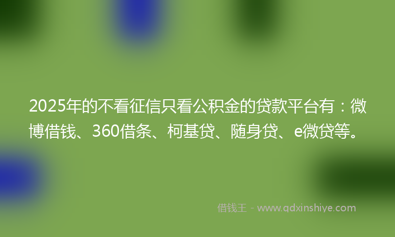 2025年的不看征信只看公积金的贷款平台有：微博借钱、360借条、柯基贷、随身贷、e微贷等。