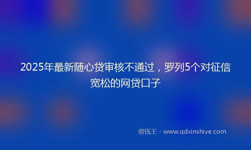 2025年最新随心贷审核不通过，罗列5个对征信宽松的网贷口子