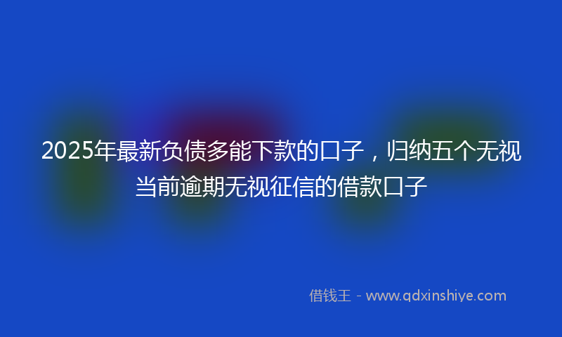 2025年最新负债多能下款的口子，归纳五个无视当前逾期无视征信的借款口子