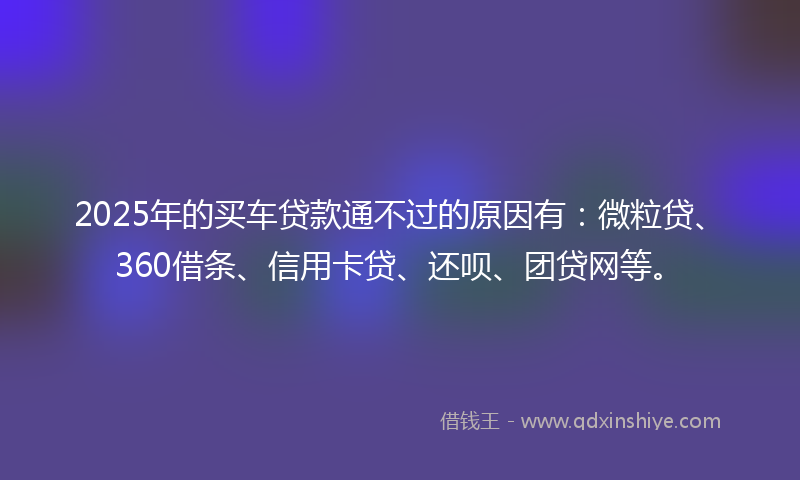 2025年的买车贷款通不过的原因有：微粒贷、360借条、信用卡贷、还呗、团贷网等。