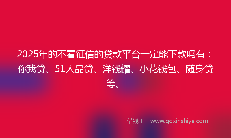 2025年的不看征信的贷款平台一定能下款吗有：你我贷、51人品贷、洋钱罐、小花钱包、随身贷等。