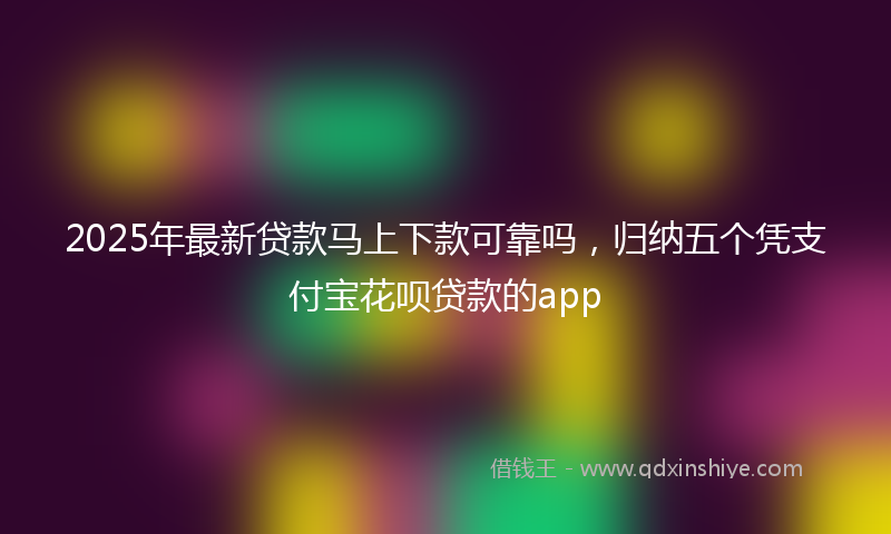 2025年最新贷款马上下款可靠吗，归纳五个凭支付宝花呗贷款的app