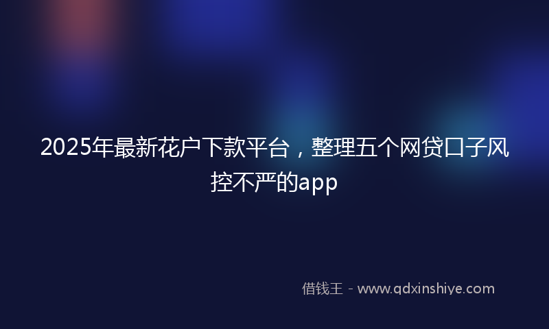 2025年最新花户下款平台，整理五个网贷口子风控不严的app