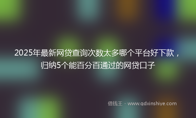 2025年最新网贷查询次数太多哪个平台好下款，归纳5个能百分百通过的网贷口子