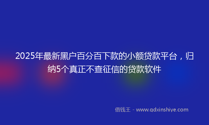 2025年最新黑户百分百下款的小额贷款平台，归纳5个真正不查征信的贷款软件