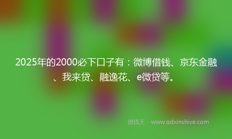 2025年的2000必下口子有：微博借钱、京东金融、我来贷、融逸花、e微贷等。