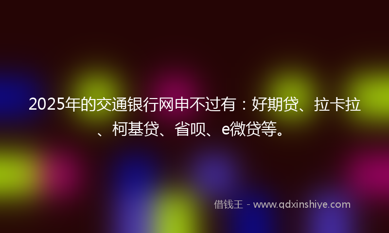 2025年的交通银行网申不过有：好期贷、拉卡拉、柯基贷、省呗、e微贷等。