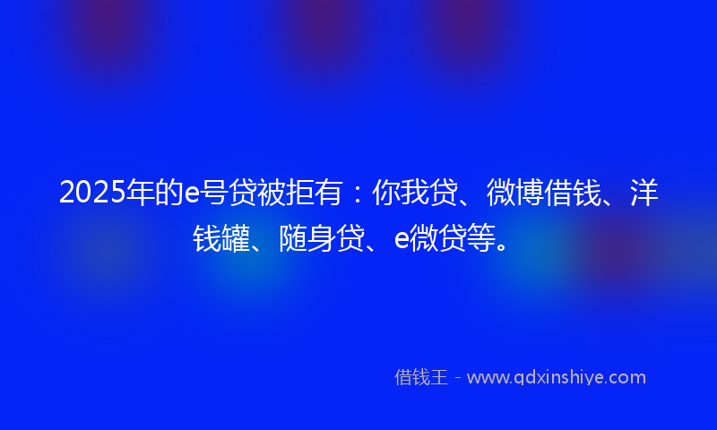 2025年的e号贷被拒有：你我贷、微博借钱、洋钱罐、随身贷、e微贷等。