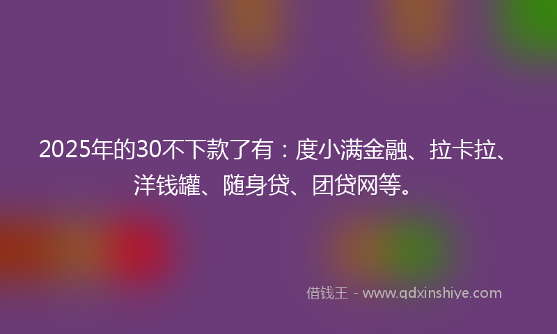 2025年的30不下款了有：度小满金融、拉卡拉、洋钱罐、随身贷、团贷网等。