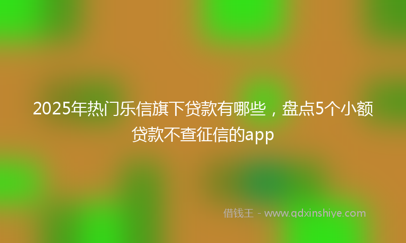 2025年热门乐信旗下贷款有哪些，盘点5个小额贷款不查征信的app