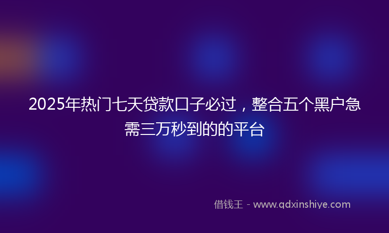 2025年热门七天贷款口子必过，整合五个黑户急需三万秒到的的平台