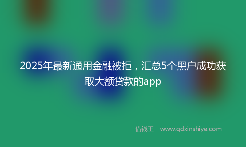 2025年最新通用金融被拒，汇总5个黑户成功获取大额贷款的app
